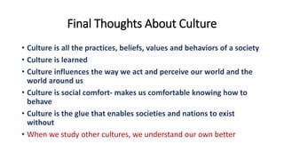 Final Thoughts About Culture
• Culture is all the practices, beliefs, values and behaviors of a society
• Culture is learned
• Culture influences the way we act and perceive our world and the
world around us
• Culture is social comfort- makes us comfortable knowing how to
behave
• Culture is the glue that enables societies and nations to exist
without
• When we study other cultures, we understand our own better
 