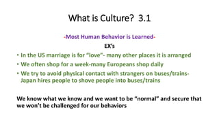 What is Culture? 3.1
-Most Human Behavior is Learned-
EX’s
• In the US marriage is for “love”- many other places it is arranged
• We often shop for a week-many Europeans shop daily
• We try to avoid physical contact with strangers on buses/trains-
Japan hires people to shove people into buses/trains
We know what we know and we want to be “normal” and secure that
we won’t be challenged for our behaviors
 