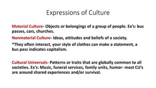 Expressions of Culture
Material Culture- Objects or belongings of a group of people. Ex’s: bus
passes, cars, churches.
Nonmaterial Culture- Ideas, attitudes and beliefs of a society.
*They often interact, your style of clothes can make a statement, a
bus pass indicates capitalism.
Cultural Universals- Patterns or traits that are globally common to all
societies. Ex’s: Music, funeral services, family units, humor- most CU’s
are around shared experiences and/or survival.
 