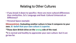 Relating to Other Cultures
• If you break it down to specifics- there are more cultural differences
than similarities. Ex’s: Language and food- Cultural Universals or
Difference?
• Personal Space example-
Ethnocentrism- Evaluating another culture in how it compares to your
own. IE- belief that your own culture is superior.
*Those darn British drive on the wrong side of the road.
*It is normal and healthy to appreciate your own culture- but it can
go too far.
 