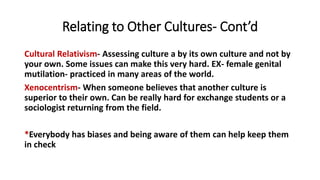 Relating to Other Cultures- Cont’d
Cultural Relativism- Assessing culture a by its own culture and not by
your own. Some issues can make this very hard. EX- female genital
mutilation- practiced in many areas of the world.
Xenocentrism- When someone believes that another culture is
superior to their own. Can be really hard for exchange students or a
sociologist returning from the field.
*Everybody has biases and being aware of them can help keep them
in check
 