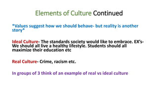 Elements of Culture Continued
*Values suggest how we should behave- but reality is another
story*
Ideal Culture- The standards society would like to embrace. EX’s-
We should all live a healthy lifestyle. Students should all
maximize their education etc
Real Culture- Crime, racism etc.
In groups of 3 think of an example of real vs ideal culture
 