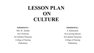 LESSON PLAN
ON
CULTURE
Submitted to :
Mrs. M . Saritha
Asst. Professor
Sri Lakshmi Narayana
College of Nursing
Puducherry
Submitted by :
E. Kalaimaran
B.sc nursing (IIyear)
Sri Lakshmi Narayana
College of Nursing
Puducherry
 