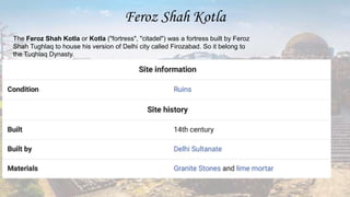 Feroz Shah Kotla
The Feroz Shah Kotla or Kotla ("fortress", "citadel") was a fortress built by Feroz
Shah Tughlaq to house his version of Delhi city called Firozabad. So it belong to
the Tuqhlaq Dynasty.
 