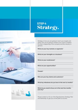 Strategy is how you are going to reach your targets and
goals; how you’re going to achieve your vision in relation
to what is happening in the company and the industry in
general.
What are your key markets or segments?
What are your strengths as a business?
What are your weaknesses?
What are your opportunities?
Threats?
Who are your key clients and customers?
What key milestones do you have in the next 12 months?
What do you need to focus on in the next few months
and why?
Please contact us for our One Page Business Strategy Plan
and Workshop, to get you on the path to success.
STEP 4
Strategy.
 