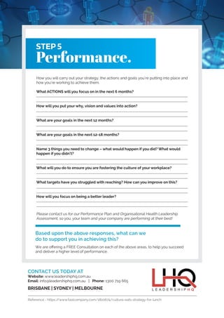 STEP 5
Performance.
How you will carry out your strategy; the actions and goals you’re putting into place and
how you’re working to achieve them.
What ACTIONS will you focus on in the next 6 months?
How will you put your why, vision and values into action?
What are your goals in the next 12 months?
What are your goals in the next 12-18 months?
Name 3 things you need to change – what would happen if you did? What would
happen if you didn’t?
What will you do to ensure you are fostering the culture of your workplace?
What targets have you struggled with reaching? How can you improve on this?
How will you focus on being a better leader?
Please contact us for our Performance Plan and Organisational Health Leadership
Assessment, so you, your team and your company are performing at their best!
Based upon the above responses, what can we
do to support you in achieving this?
We are offering a FREE Consultation on each of the above areas, to help you succeed
and deliver a higher level of performance.
CONTACT US TODAY AT
Website: www.leadershiphq.com.au
Email: info@leadershiphq.com.au | Phone: 1300 719 665
BRISBANE | SYDNEY | MELBOURNE
Reference - https://www.fastcompany.com/1810674/culture-eats-strategy-for-lunch
 
