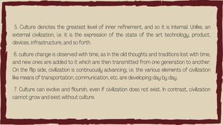 5. Culture denotes the greatest level of inner refinement, and so it is internal. Unlike, an
external civilization, i.e. it is the expression of the state of the art technology, product,
devices, infrastructure, and so forth.
6. culture change is observed with time, as in the old thoughts and traditions lost with time,
and new ones are added to it which are then transmitted from one generation to another.
On the flip side, civilization is continuously advancing, i.e. the various elements of civilization
like means of transportation, communication, etc. are developing day by day.
7. Culture can evolve and flourish, even if civilization does not exist. In contrast, civilization
cannot grow and exist without culture.
 