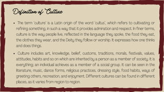 Definition of Culture
The term ‘culture’ is a Latin origin of the word ‘cultus’, which refers to cultivating or
refining something, in such a way that it provides admiration and respect. In finer terms,
culture is the way people live, reflected in the language they spoke, the food they eat,
the clothes they wear, and the Deity they follow or worship. It expresses how one thinks
and does things.
Culture includes art, knowledge, belief, customs, traditions, morals, festivals, values,
attitudes, habits and so on which are inherited by a person as a member of society. It is
everything; an individual achieves as a member of a social group. It can be seen in the
literature, music, dance forms, religious practices, dressing style, food habits, ways of
greeting others, recreation, and enjoyment. Different cultures can be found in different
places, as it varies from region to region.
 