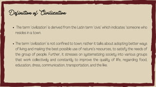 Definition of Civilization
The term ‘civilization’ is derived from the Latin term ‘civis’ which indicates ‘someone who
resides in a town.
The term ‘civilization’ is not confined to town; rather it talks about adopting better ways
of living and making the best possible use of nature’s resources, to satisfy the needs of
the group of people. Further, it stresses on systematizing society into various groups
that work collectively and constantly to improve the quality of life, regarding food,
education, dress, communication, transportation, and the like.
 