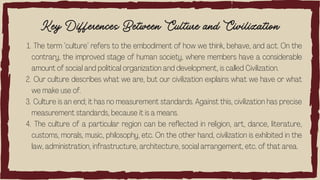 Key Differences Between Culture and Civilization
The term ‘culture’ refers to the embodiment of how we think, behave, and act. On the
contrary, the improved stage of human society, where members have a considerable
amount of social and political organization and development, is called Civilization.
Our culture describes what we are, but our civilization explains what we have or what
we make use of.
Culture is an end; it has no measurement standards. Against this, civilization has precise
measurement standards, because it is a means.
The culture of a particular region can be reflected in religion, art, dance, literature,
customs, morals, music, philosophy, etc. On the other hand, civilization is exhibited in the
law, administration, infrastructure, architecture, social arrangement, etc. of that area.
1.
2.
3.
4.
 
