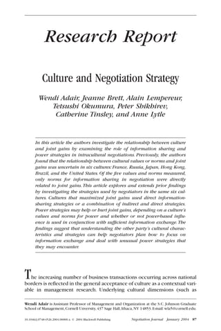 Research Report

            Culture and Negotiation Strategy
         Wendi Adair, Jeanne Brett, Alain Lempereur,
            Tetsushi Okumura, Peter Shikhirev,
             Catherine Tinsley, and Anne Lytle


       In this article the authors investigate the relationship between culture
       and joint gains by examining the role of information sharing and
       power strategies in intracultural negotiations. Previously, the authors
       found that the relationship between cultural values or norms and joint
       gains was uncertain in six cultures: France, Russia, Japan, Hong Kong,
       Brazil, and the United States. Of the ﬁve values and norms measured,
       only norms for information sharing in negotiation were directly
       related to joint gains. This article explores and extends prior ﬁndings
       by investigating the strategies used by negotiators in the same six cul-
       tures. Cultures that maximized joint gains used direct information-
       sharing strategies or a combination of indirect and direct strategies.
       Power strategies may help or hurt joint gains, depending on a culture’s
       values and norms for power and whether or not power-based inﬂu-
       ence is used in conjunction with sufﬁcient information exchange. The
       ﬁndings suggest that understanding the other party’s cultural charac-
       teristics and strategies can help negotiators plan how to focus on
       information exchange and deal with unusual power strategies that
       they may encounter.




T  he increasing number of business transactions occurring across national
borders is reﬂected in the general acceptance of culture as a contextual vari-
able in management research. Underlying cultural dimensions (such as

Wendi Adair is Assistant Professor of Management and Organization at the S.C. Johnson Graduate
School of Management, Cornell Unversity, 437 Sage Hall, Ithaca, NY 14853. E-mail: wla5@cornell.edu.

10.1046/j.0748-4526.2004.00000.x © 2004 Blackwell Publishing   Negotiation Journal   January 2004   87
 