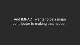 And IMPACT wants to be a major
contributor to making that happen.
 
