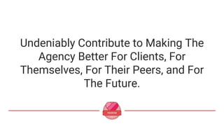 Undeniably Contribute to Making The
Agency Better For Clients, For
Themselves, For Their Peers, and For
The Future.
 