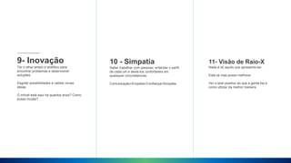 9- Inovação
Ter o olhar amplo e analítico para
encontrar problemas e desenvolver
soluções
Esgotar possibilidades e validar novas
ideias.
O móvel está aqui há quantos anos? Como
posso mudar?
10 - Simpatia
Saber trabalhar com pessoas, entender o perfil
de cada um e deixa-los confortáveis em
quaisquer circunstancias.
Comunicação+Empatia+Confiança=Simpatia
11- Visão de Raio-X
Nada é só aquilo que apresenta ser.
Está ok mas posso melhorar
Ver o lado positivo do que a gente faz e
como utilizar da melhor maneira
 