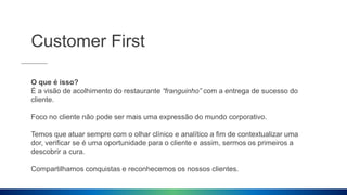 Customer First
O que é isso?
É a visão de acolhimento do restaurante “franguinho” com a entrega de sucesso do
cliente.
Foco no cliente não pode ser mais uma expressão do mundo corporativo.
Temos que atuar sempre com o olhar clínico e analítico a fim de contextualizar uma
dor, verificar se é uma oportunidade para o cliente e assim, sermos os primeiros a
descobrir a cura.
Compartilhamos conquistas e reconhecemos os nossos clientes.
 