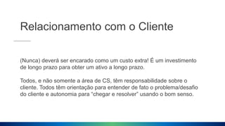 Relacionamento com o Cliente
(Nunca) deverá ser encarado como um custo extra! É um investimento
de longo prazo para obter um ativo a longo prazo.
Todos, e não somente a área de CS, têm responsabilidade sobre o
cliente. Todos têm orientação para entender de fato o problema/desafio
do cliente e autonomia para “chegar e resolver” usando o bom senso.
 