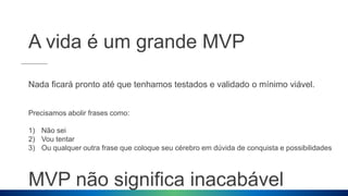 A vida é um grande MVP
Nada ficará pronto até que tenhamos testados e validado o mínimo viável.
Precisamos abolir frases como:
1) Não sei
2) Vou tentar
3) Ou qualquer outra frase que coloque seu cérebro em dúvida de conquista e possibilidades
MVP não significa inacabável
 