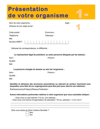 Nom de votre organisme : Sigle :
Adresse de son siège social :
Code postal : Commune :
Téléphone : Télécopie :
Mél
Numéro SIRET :
Adresse de correspondance, si différente :
Le représentant légal (le président, ou autre personne désignée par les statuts) :
Nom : Prénom :
Qualité :
Mél :
La personne chargée du dossier au sein de l’organisme :
Nom : Prénom :
Qualité :
Mél :
Identités et adresses des structures associatives ou relevant du secteur marchand avec
lesquelles vous êtes lié (un organigramme peut être joint pour décrire ces relations) :
Établissement(s)/Filiale(s)/Réseau/Fédération :
Autres informations pertinentes relatives à votre organisme que vous souhaitez indiquer :
- Avez-vous un site Internet ? Si oui, son adresse :
- Avez-vous une licence d’organisateur de spectacle ? Si oui, précisez 1, 2 ou 3 et n°
Etes-vous situés en Zone Urbaine Sensible ?
Non
Oui
Présentation
de votre organisme 1-
1
 