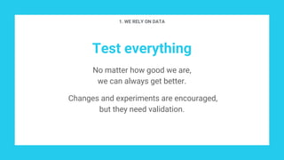 Test everything
No matter how good we are,
we can always get better.
Changes and experiments are encouraged,
but they need validation.
1. WE RELY ON DATA
 
