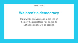 We aren’t a democracy
Data will be analyzed, and at the end of
the day, the project lead has to decide.
Not all decisions will be popular.
1. WE RELY ON DATA
 