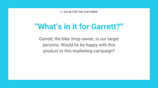 “What’s in it for Garrett?”
Garrett, the bike shop owner, is our target
persona. Would he be happy with this
product or this marketing campaign?
2. SOLVE FOR THE CUSTOMER
 