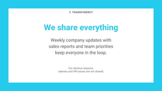 We share everything
Weekly company updates with
sales reports and team priorities
keep everyone in the loop.
3. TRANSPARENCY
For obvious reasons,
salaries and HR issues are not shared.
 