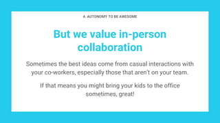 But we value in-person
collaboration
Sometimes the best ideas come from casual interactions with
your co-workers, especially those that aren’t on your team.
If that means you might bring your kids to the office
sometimes, great!
4. AUTONOMY TO BE AWESOME
 