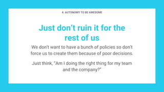 Just don’t ruin it for the
rest of us
4. AUTONOMY TO BE AWESOME
We don’t want to have a bunch of policies so don’t
force us to create them because of poor decisions.
Just think, “Am I doing the right thing for my team
and the company?”
 