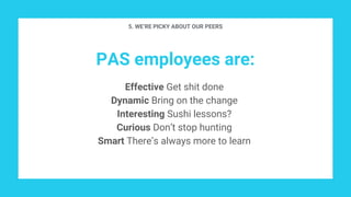 PAS employees are:
Effective Get shit done
Dynamic Bring on the change
Interesting Sushi lessons?
Curious Don’t stop hunting
Smart There’s always more to learn
5. WE’RE PICKY ABOUT OUR PEERS
 
