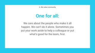 One for all:
We care about the people who make it all
happen. We can’t do it alone. Sometimes you
put your work aside to help a colleague or put
what’s good for the team, first.
6. We value community
 