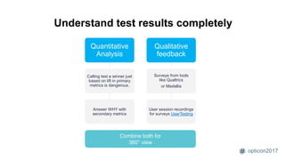opticon2017
Understand test results completely
Quantitative
Analysis
Calling test a winner just
based on lift in primary
metrics is dangerous.
Answer WHY with
secondary metrics
Qualitative
feedback
Surveys from tools
like Qualtrics
or Medallia
User session recordings
for surveys UserTesting
Combine both for
360° view
 