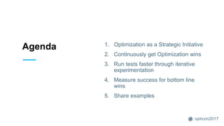 opticon2017
Agenda 1. Optimization as a Strategic Initiative
2. Continuously get Optimization wins
3. Run tests faster through iterative
experimentation
4. Measure success for bottom line
wins
5. Share examples
 