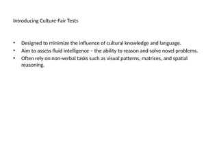 Introducing Culture-Fair Tests
• Designed to minimize the influence of cultural knowledge and language.
• Aim to assess fluid intelligence – the ability to reason and solve novel problems.
• Often rely on non-verbal tasks such as visual patterns, matrices, and spatial
reasoning.
 