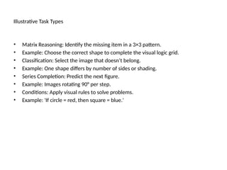 Illustrative Task Types
• Matrix Reasoning: Identify the missing item in a 3×3 pattern.
• Example: Choose the correct shape to complete the visual logic grid.
• Classification: Select the image that doesn’t belong.
• Example: One shape differs by number of sides or shading.
• Series Completion: Predict the next figure.
• Example: Images rotating 90° per step.
• Conditions: Apply visual rules to solve problems.
• Example: 'If circle = red, then square = blue.'
 