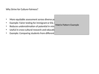 Why Strive for Culture-Fairness?
• More equitable assessment across diverse populations.
• Example: Fairer testing for immigrant or ESL students.
• Reduces underestimation of potential in minority groups.
• Useful in cross-cultural research and education.
• Example: Comparing students from different cultures without language bias.
Matrix Pattern Example
 