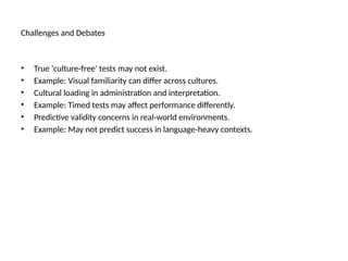 Challenges and Debates
• True 'culture-free' tests may not exist.
• Example: Visual familiarity can differ across cultures.
• Cultural loading in administration and interpretation.
• Example: Timed tests may affect performance differently.
• Predictive validity concerns in real-world environments.
• Example: May not predict success in language-heavy contexts.
 