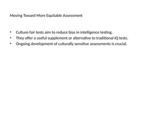 Moving Toward More Equitable Assessment
• Culture-fair tests aim to reduce bias in intelligence testing.
• They offer a useful supplement or alternative to traditional IQ tests.
• Ongoing development of culturally sensitive assessments is crucial.
 