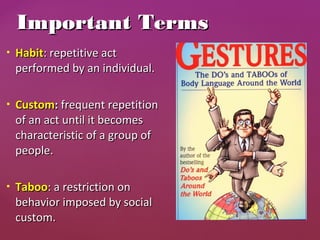  HabitHabit: repetitive act: repetitive act
performed by an individual.performed by an individual.
 CustomCustom:: frequent repetitionfrequent repetition
of an act until it becomesof an act until it becomes
characteristic of a group ofcharacteristic of a group of
people.people.
 TabooTaboo: a restriction on: a restriction on
behavior imposed by socialbehavior imposed by social
custom.custom.
Important TermsImportant Terms
 