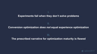 opticon2017
I.
Experiments fail when they don’t solve problems
II.
Conversion optimization does not equal experience optimization
III.
The prescribed narrative for optimization maturity is flawed
 