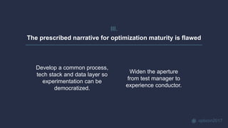 opticon2017
III.
The prescribed narrative for optimization maturity is flawed
Widen the aperture
from test manager to
experience conductor.
Develop a common process,
tech stack and data layer so
experimentation can be
democratized.
 
