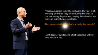 © 2019, Amazon Web Services, Inc. or its Affiliates. All rights reserved. Amazon Confidential and Trademark
”Most companies write the software, they get it all
working, and then they throw it over the wall to
the marketing department, saying ‘here is what we
built, go write the press release.’
That process is the one that’s actually backwards.”
- Jeff Bezos, Founder and Chief Executive Officer,
Amazon.com, Inc.
 