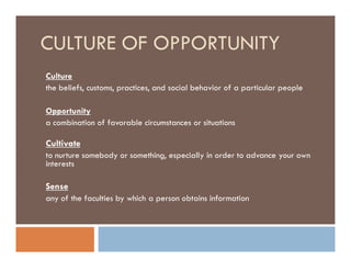 CULTURE OF OPPORTUNITY
Culture
the beliefs, customs, practices, and social behavior of a particular people

Opportunity
a combination of favorable circumstances or situations

Cultivate
to nurture somebody or something, especially in order to advance your own
interests

Sense
any of the faculties by which a person obtains information
 