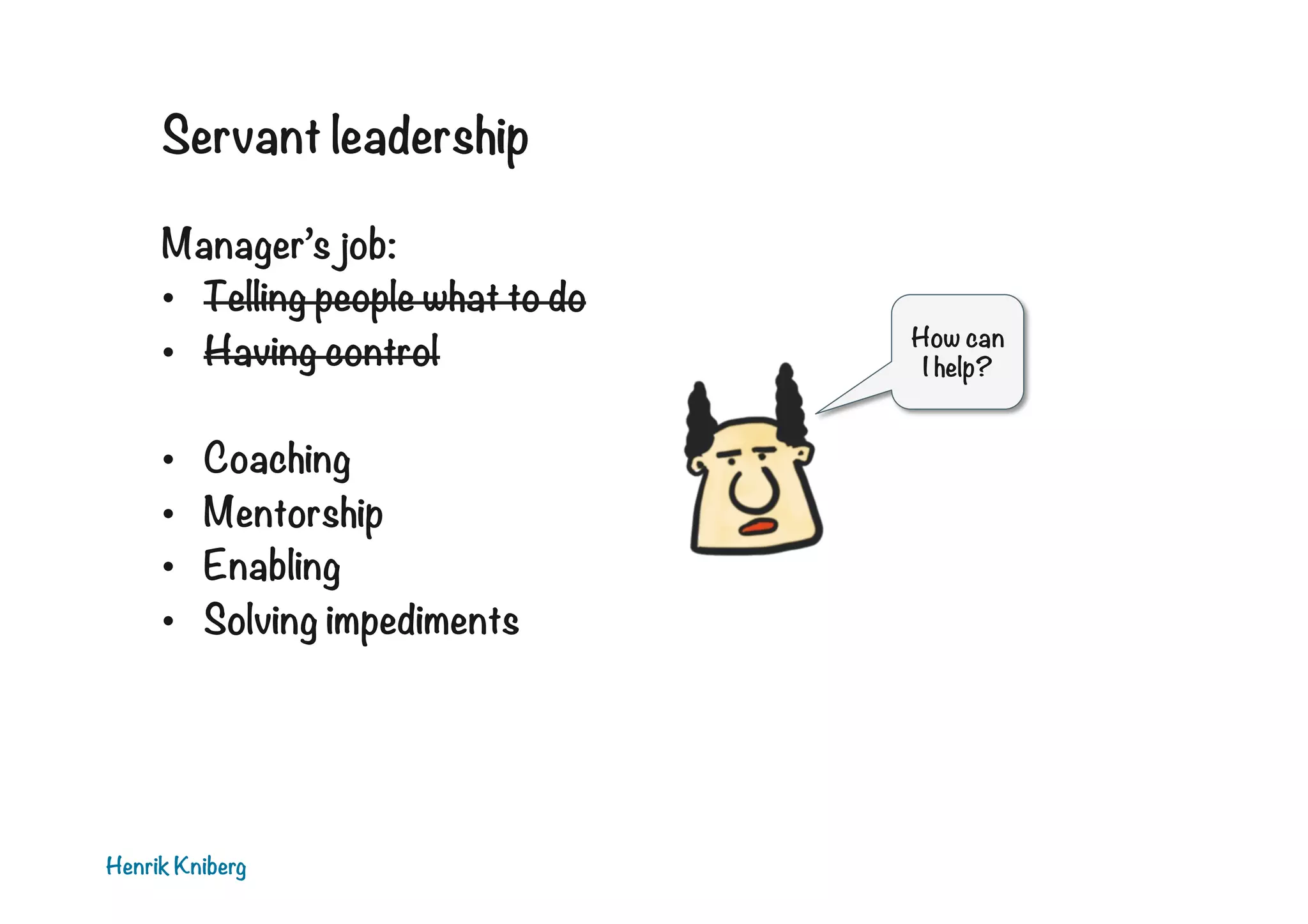 Servant leadership
Manager’s job:
•  Telling people what to do
•  Having control
• 
• 
• 
• 

Coaching
Mentorship
Enabling
Solving impediments

Henrik Kniberg

How can
I help?

 