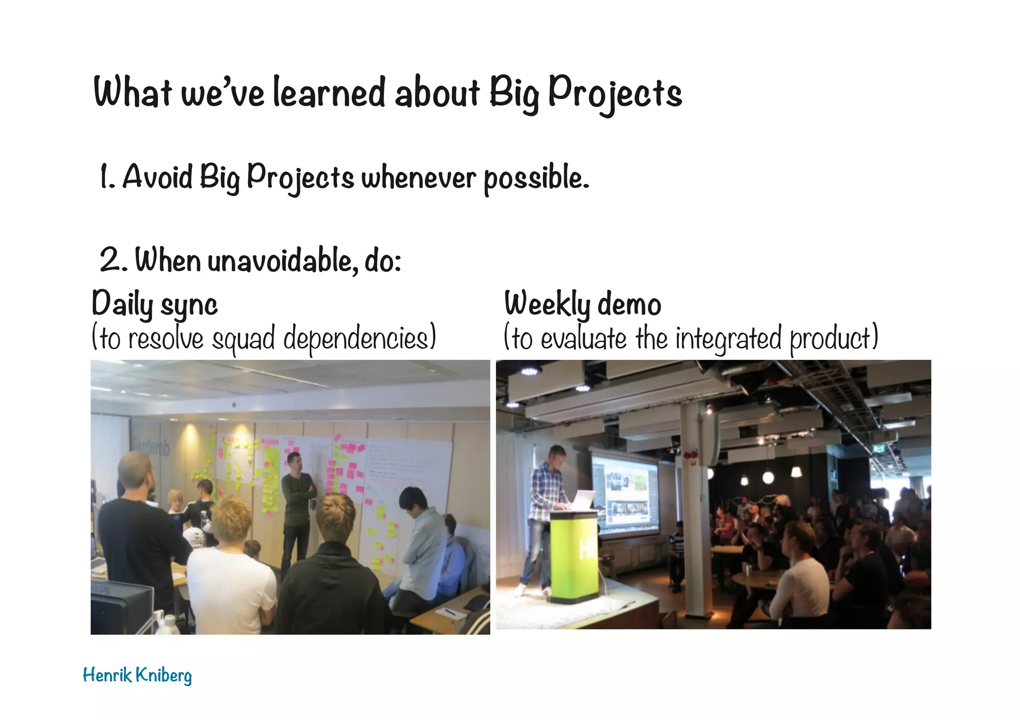 What we’ve learned about Big Projects
1. Avoid Big Projects whenever possible.

2. When unavoidable, do:
Daily sync
Weekly demo
(to resolve squad dependencies)
(to evaluate the integrated product)

Henrik Kniberg

 