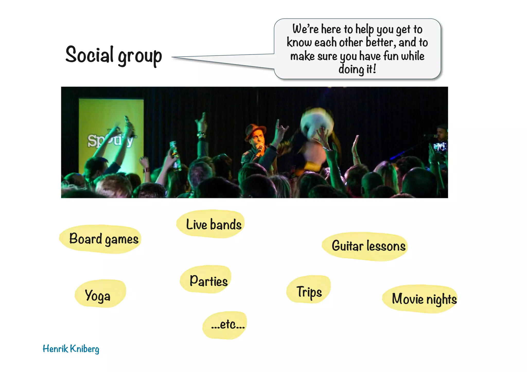 We’re here to help you get to
know each other better, and to
make sure you have fun while
doing it!

Social group

Board games

Yoga

Live bands
Guitar lessons
Parties
...etc...

Henrik Kniberg

Trips

Movie nights

 