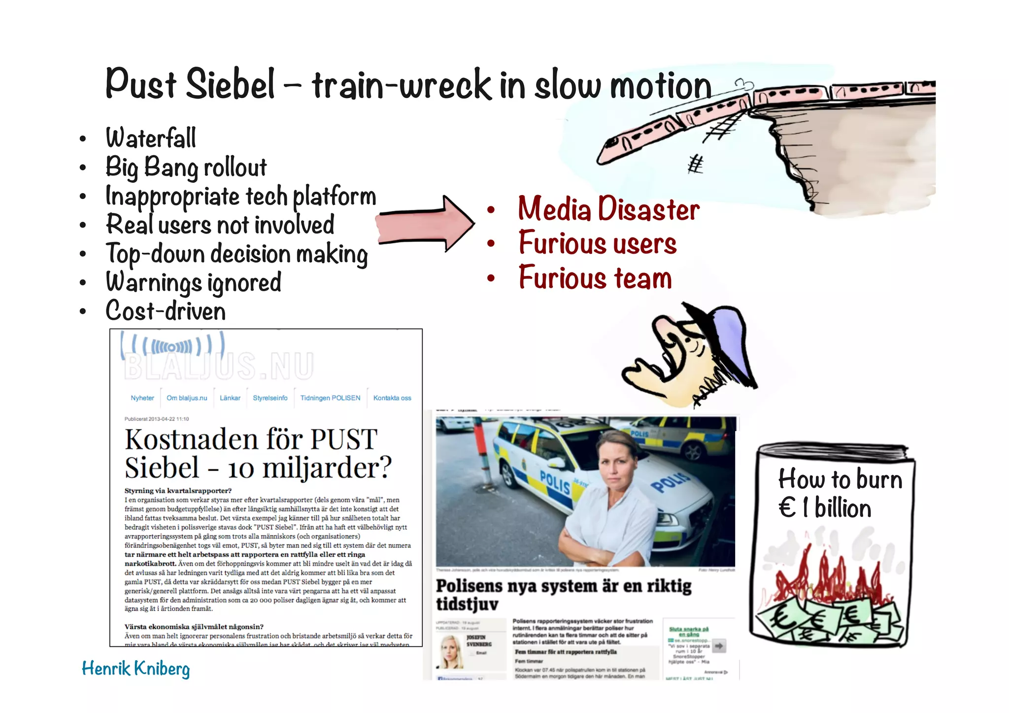 Pust Siebel – train-wreck in slow motion
• 
• 
• 
• 
• 
• 
• 

Waterfall
Big Bang rollout
Inappropriate tech platform
Real users not involved
Top-down decision making
Warnings ignored
Cost-driven

•  Media Disaster
•  Furious users
•  Furious team

How to burn
€ 1 billion

Henrik Kniberg

 