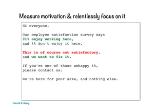 Measure motivation & relentlessly focus on it
Hi everyone,!
!
Our employee satisfaction survey says 
91% enjoy working here, 
and 4% don’t enjoy it here.!
!
This is of course not satisfactory, 
and we want to fix it.!
!
If you’re one of those unhappy 4%, 
please contact us.!
!
We’re here for your sake, and nothing else.!
!
!
!
!
Henrik Kniberg

 