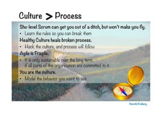 Culture

>

Process

Shu-level Scrum can get you out of a ditch, but won’t make you fly.
•  Learn the rules so you can break them
Healthy Culture heals broken process.
•  Hack the culture, and process will follow
Agile is Fragile. 
•  It is only sustainable over the long term
if all parts of the organization are committed to it.
You are the culture.
•  Model the behavior you want to see

Henrik Kniberg

 