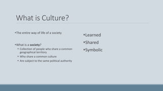 What is Culture?
The entire way of life of a society
What is a society?
 Collection of people who share a common
geographical territory
 Who share a common culture
 Are subject to the same political authority
Learned
Shared
Symbolic
 