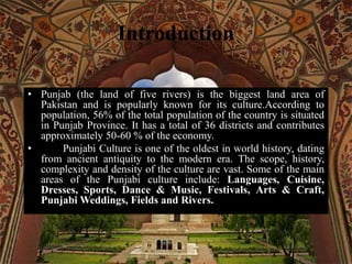 Introduction
• Punjab (the land of five rivers) is the biggest land area of
Pakistan and is popularly known for its culture.According to
population, 56% of the total population of the country is situated
in Punjab Province. It has a total of 36 districts and contributes
approximately 50-60 % of the economy.
• Punjabi Culture is one of the oldest in world history, dating
from ancient antiquity to the modern era. The scope, history,
complexity and density of the culture are vast. Some of the main
areas of the Punjabi culture include: Languages, Cuisine,
Dresses, Sports, Dance & Music, Festivals, Arts & Craft,
Punjabi Weddings, Fields and Rivers.
 